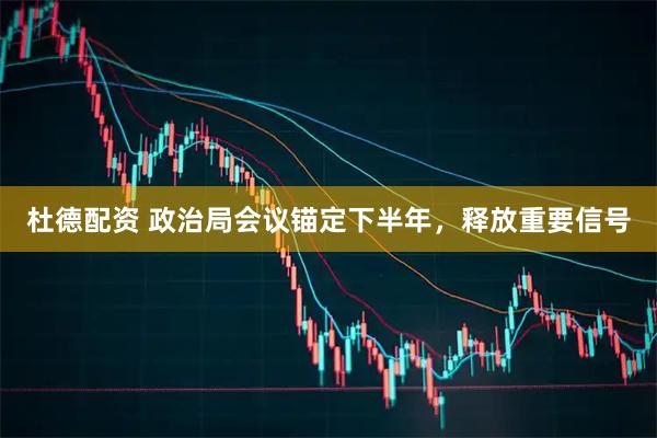 杜德配资 政治局会议锚定下半年，释放重要信号