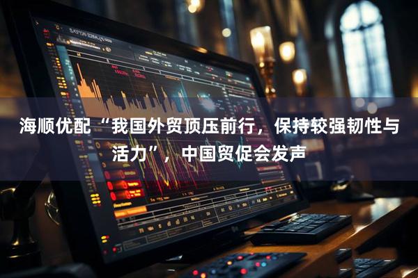 海顺优配 “我国外贸顶压前行，保持较强韧性与活力”，中国贸促会发声