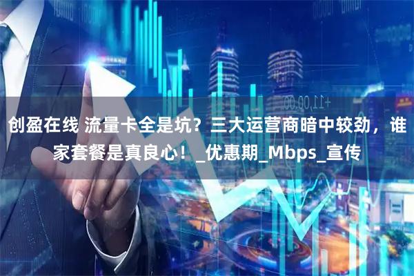 创盈在线 流量卡全是坑？三大运营商暗中较劲，谁家套餐是真良心！_优惠期_Mbps_宣传