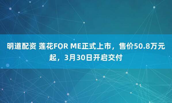 明道配资 莲花FOR ME正式上市，售价50.8万元起，3月30日开启交付