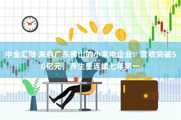 中金汇融 来自广东佛山的小家电企业：营收突破50亿元，养生壶连续七年第一