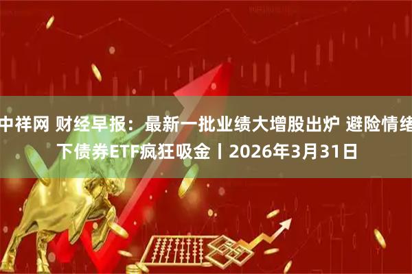中祥网 财经早报：最新一批业绩大增股出炉 避险情绪下债券ETF疯狂吸金丨2026年3月31日