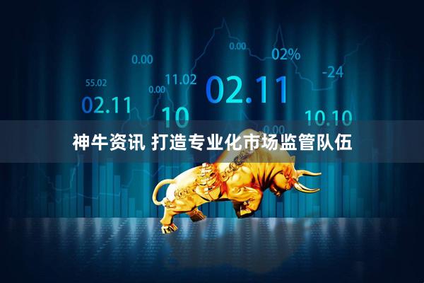 神牛资讯 打造专业化市场监管队伍