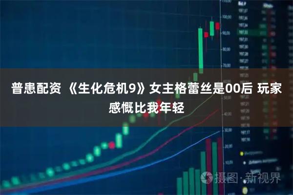 普患配资 《生化危机9》女主格蕾丝是00后 玩家感慨比我年轻