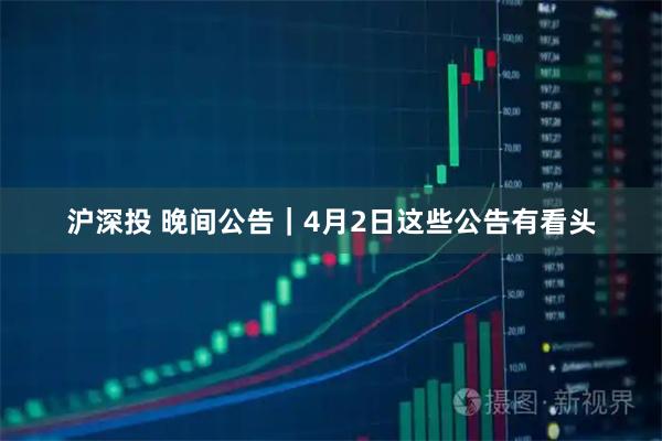 沪深投 晚间公告｜4月2日这些公告有看头
