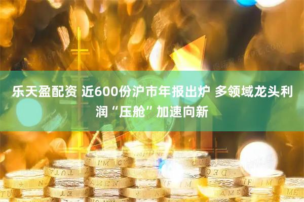 乐天盈配资 近600份沪市年报出炉 多领域龙头利润“压舱”加速向新