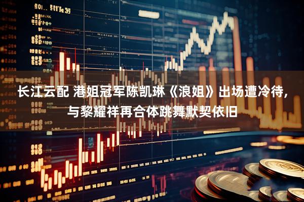 长江云配 港姐冠军陈凯琳《浪姐》出场遭冷待,与黎耀祥再合体跳舞默契依旧