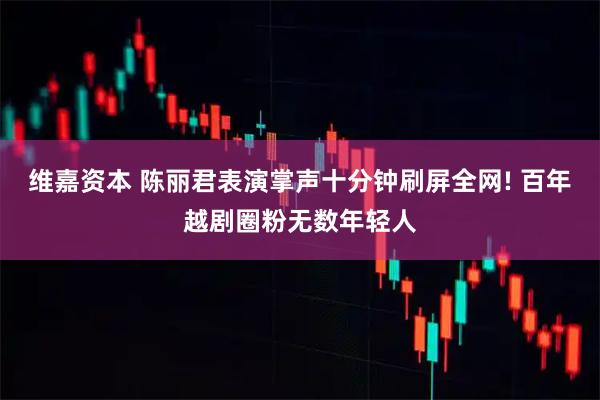 维嘉资本 陈丽君表演掌声十分钟刷屏全网! 百年越剧圈粉无数年轻人