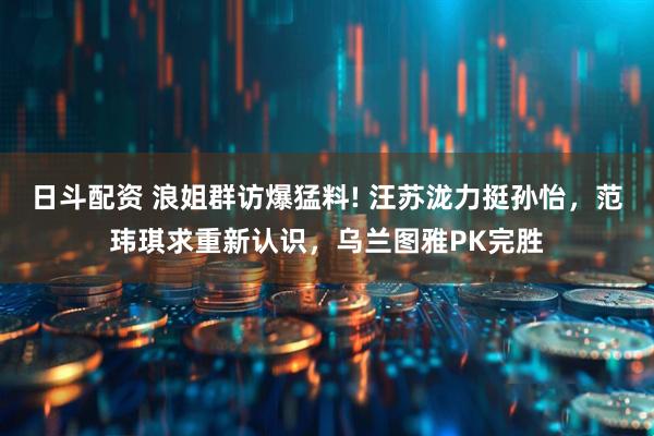 日斗配资 浪姐群访爆猛料! 汪苏泷力挺孙怡，范玮琪求重新认识，乌兰图雅PK完胜