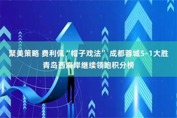 聚美策略 费利佩“帽子戏法” 成都蓉城5-1大胜青岛西海岸继续领跑积分榜