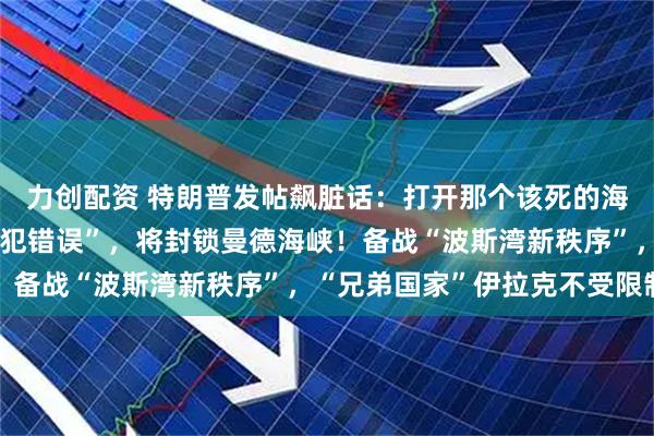 力创配资 特朗普发帖飙脏话：打开那个该死的海峡！伊朗：若美方“再犯错误”，将封锁曼德海峡！备战“波斯湾新秩序”，“兄弟国家”伊拉克不受限制
