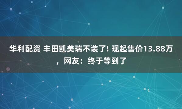 华利配资 丰田凯美瑞不装了! 现起售价13.88万，网友：终于等到了