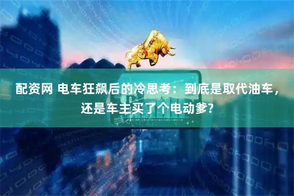 配资网 电车狂飙后的冷思考：到底是取代油车，还是车主买了个电动爹?