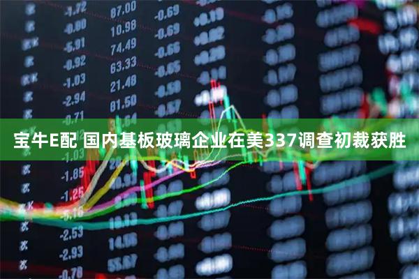 宝牛E配 国内基板玻璃企业在美337调查初裁获胜