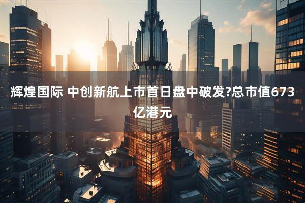 辉煌国际 中创新航上市首日盘中破发?总市值673亿港元