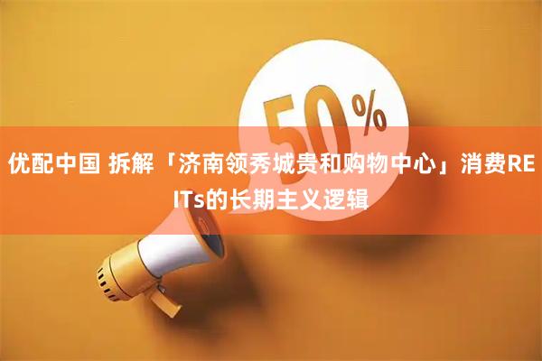 优配中国 拆解「济南领秀城贵和购物中心」消费REITs的长期主义逻辑